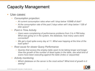 © 2014 EnterpriseDB Corporation. All rights reserved. 25
•  Use cases:
−  Consumption projection:
−  At current consumption rates when will I drop below 100MB of disk?
−  At the consumption rate of the past 3 days when will I drop below 1 GB of
disk space?
−  Point in Time Activity
−  Users were complaining of performance problems from 3 to 4 PM today.
What was going on in the system, the database, how many users were
connected?
−  We get a load spike every day at 11. What was happing at the time of the
load spike?
−  Root cause for slower Query Performance
−  Queries that access the employ table seem to be taking longer and longer.
View the growth of the number of dead tuples in the table, see what kind of
scans have been executing against the table (index or sequential)
−  Activity monitoring
−  Which database on the server is the most active? What kind of growth is it
seeing?
Capacity Management
 