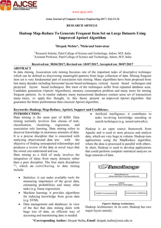 *Corresponding Author: Deepak Mehta, Email: deepak.mehta@meu.edu.in
RESEARCH ARTICLE
www.ajcse.info
Asian Journal of Computer Science Engineering2017; 2(4):13-16
Hadoop Map-Reduce To Generate Frequent Item Set on Large Datasets Using
Improved Apriori Algorithm
1Deepak Mehta*, 2Makrand Samvatsar
*1
Research Scholar, Patel College of Science and Technology, Indore, M.P, India
2
Assistant Professor, Patel College of Science and Technology, Indore, M.P, India
Received on: 30/04/2017, Revised on: 18/07/2017, Accepted on: 30/07/2017
ABSTRACT
In data mining, Association rule mining becomes one of the important tasks of descriptive technique
which can be defined as discovering meaningful patterns from large collection of data. Mining frequent
item set is very fundamental part of association rule mining. Many algorithms have been proposed from
last many decades including horizontal layout based techniques, vertical layout based techniques and
projected layout based techniques. But most of the techniques suffer from repeated database scan,
Candidate generation (Apriori Algorithms), memory consumption problem and many more for mining
frequent patterns. As in retailer industry many transactional databases contain same set of transactions
many times, to apply this thought, in this thesis present an improved Apriori algorithm that
guarantee the better performance than classical Apriori algorithm.
Keywords:-Hadoop, Map-Reduce, Apriori, Support and Confidence.
INTRODUCTION:
Data mining is the main part of KDD. Data
mining normally involves four classes of task;
classification, clustering, regression, and
association rule learning. Data mining refers to
discover knowledge in enormous amounts of data.
It is a precise discipline that is concerned with
analyzing observational data sets with the
objective of finding unsuspected relationships and
produces a review of the data in novel ways that
the owner can understand and use.
Data mining as a field of study involves the
integration of ideas from many domains rather
than a pure discipline. The four main disciplines
[1]
, which are contributing to data mining
include:
 Statistics: it can make available tools for
measuring importance of the given data,
estimating probabilities and many other
tasks (e.g. linear regression).
 Machine learning: it provides algorithms
for inducing knowledge from given data
(e.g. SVM).
 Data management and databases: in view
of the fact that data mining deals with
huge size of data, an efficient way of
accessing and maintaining data is needed.
 Artificial intelligence: it contributes to
tasks involving knowledge encoding or
search techniques (e.g. neural networks).
Hadoop is an open source framework from
Apache and is used to store process and analyze
data, which are very huge in volume. Hadoop runs
applications using the MapReduce algorithm,
where the data is processed in parallel with others.
In short, Hadoop is used to develop applications
that could perform complete statistical analysis on
huge amounts of data.
Figure1: Hadoop Architechure
Hadoop Architecture At its core, Hadoop has two
major layers namely:
 