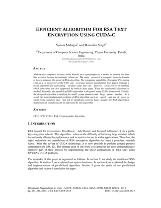Dhinaharan Nagamalai et al. (Eds) : ACITY, WiMoN, CSIA, AIAA, DPPR, NECO, InWeS - 2014
pp. 233–241, 2014. © CS & IT-CSCP 2014 DOI : 10.5121/csit.2014.4524
EFFICIENT ALGORITHM FOR RSA TEXT
ENCRYPTION USING CUDA-C
Sonam Mahajan1
and Maninder Singh2
1,2
Department of Computer Science Engineering, Thapar University, Patiala,
India
sonam_mahajan1990@yahoo.in
msingh@thapar.edu
ABSTRACT
Modern-day computer security relies heavily on cryptography as a means to protect the data
that we have become increasingly reliant on. The main research in computer security domain
is how to enhance the speed of RSA algorithm. The computing capability of Graphic Processing
Unit as a co-processor of the CPU can leverage massive-parallelism. This paper presents a
novel algorithm for calculating modulo value that can process large power of numbers
which otherwise are not supported by built-in data types. First the traditional algorithm is
studied. Secondly, the parallelized RSA algorithm is designed using CUDA framework. Thirdly,
the designed algorithm is realized for small prime numbers and large prime number . As a
result the main fundamental problem of RSA algorithm such as speed and use of poor or
small prime numbers that has led to significant security holes, despite the RSA algorithm's
mathematical soundness can be alleviated by this algorithm.
KEYWORDS
CPU, GPU, CUDA, RSA, Cryptographic Algorithm.
1. INTRODUCTION
RSA (named for its inventors, Ron Rivest, Adi Shamir, and Leonard Adleman [1] ) is a public
key encryption scheme. This algorithm relies on the difficulty of factoring large numbers which
has seriously affected its performance and so restricts its use in wider applications. Therefore, the
rapid realization and parallelism of RSA encryption algorithm has been a prevalent research
focus. With the advent of CUDA technology, it is now possible to perform general-purpose
computation on GPU [2]. The primary goal of our work is to speed up the most computationally
intensive part of their process by implementing the GCD comparisons of RSA keys using
NVIDIA's CUDA platform.
The reminder of this paper is organized as follows. In section 2, we study the traditional RSA
algorithm. In section 3, we explained our system hardware. In section 4, we explained the design
and implementation of parallelized algorithm. Section 5 gives the result of our parallelized
algorithm and section 6 concludes the paper.
 