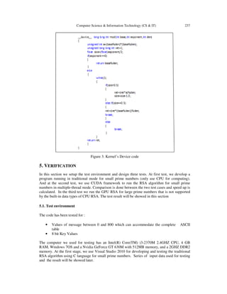 Computer Science & Information Technology (CS & IT) 237
Figure 3. Kernel’s Device code
5. VERIFICATION
In this section we setup the test environment and design three tests. At first test, we develop a
program running in traditional mode for small prime numbers (only use CPU for computing).
And at the second test, we use CUDA framework to run the RSA algorithm for small prime
numbers in multiple-thread mode. Comparison is done between the two test cases and speed up is
calculated. In the third test we run the GPU RSA for large prime numbers that is not supported
by the built-in data types of CPU RSA. The test result will be showed in this section
5.1. Test environment
The code has been tested for :
• Values of message between 0 and 800 which can accommodate the complete ASCII
table
• 8 bit Key Values
The computer we used for testing has an Intel(R) Core(TM) i3-2370M 2.4GHZ CPU, 4 GB
RAM, Windows 7OS and a Nvidia GeForce GT 630M with 512MB memory, and a 2GHZ DDR2
memory. At the first stage, we use Visual Studio 2010 for developing and testing the traditional
RSA algorithm using C language for small prime numbers. Series of input data used for testing
and the result will be showed later.
 