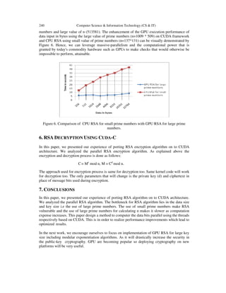 240 Computer Science & Information Technology (CS & IT)
numbers and large value of n (513581). The enhancement of the GPU execution performance of
data input in bytes using the large value of prime numbers (n=1009 * 509) on CUDA framework
and CPU RSA using small value of prime numbers (n=137*131) can be visually demonstrated by
Figure 6. Hence, we can leverage massive-parallelism and the computational power that is
granted by today's commodity hardware such as GPUs to make checks that would otherwise be
impossible to perform, attainable.
Figure 6. Comparison of CPU RSA for small prime numbers with GPU RSA for large prime
numbers.
6. RSA DECRYPTION USING CUDA-C
In this paper, we presented our experience of porting RSA encryption algorithm on to CUDA
architecture. We analyzed the parallel RSA encryption algorithm. As explained above the
encryption and decryption process is done as follows:
C= Me
mod n, M = Cd
mod n.
The approach used for encryption process is same for decryption too. Same kernel code will work
for decryption too. The only parameters that will change is the private key (d) and ciphertext in
place of message bits used during encryption.
7. CONCLUSIONS
In this paper, we presented our experience of porting RSA algorithm on to CUDA architecture.
We analyzed the parallel RSA algorithm. The bottleneck for RSA algorithm lies in the data size
and key size i.e the use of large prime numbers. The use of small prime numbers make RSA
vulnerable and the use of large prime numbers for calculating n makes it slower as computation
expense increases. This paper design a method to computer the data bits parallel using the threads
respectively based on CUDA. This is in order to realize performance improvements which lead to
optimized results.
In the next work, we encourage ourselves to focus on implementation of GPU RSA for large key
size including modular exponentiation algorithms. As it will drastically increase the security in
the public-key cryptography. GPU are becoming popular so deploying cryptography on new
platforms will be very useful.
 