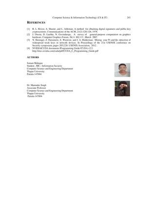 Computer Science & Information Technology (CS & IT) 241
REFERENCES
[1] R. L. Rivest, A. Shamir, and L. Adleman. A method for obtaining digital signatures and public-key
cryptosystems. Communications of the ACM, 21(2):120{126, 1978.
[2] J. Owens, D. Luebke, N. Govindaraju.. A survey of general-purpose computation on graphics
hardware. Computer Graphics Forum, 26(1): 80{113 , March 2007.
[3] N. Heninger, Z. Durumeric, E. Wustrow, and J. A. Halderman. Mining your Ps and Qs: detection of
widespread weak keys in network devices. In Proceedings of the 21st USENIX conference on
Security symposium, pages 205{220. USENIX Association, 2012 .
[4] NVIDIA|CUDA documents |Programming Guide |CUDA v5.5.
http://docs.nvidia.com/cuda/pdf/CUDA_C_Programming_Guide.pdf
AUTHORS
Sonam Mahajan
Student , ME – Information Security
Computer Science and Engineering Department
Thapar University
Patiala-147004
Dr. Maninder Singh
Associate Professor
Computer Science and Engineering Department
Thapar University
Patiala-147004
 