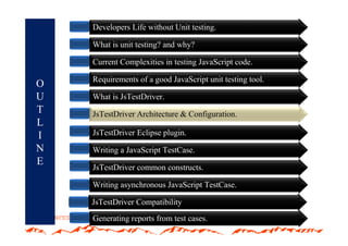 Developers Life without Unit testing.

    What is unit testing? and why?

    Current Complexities in testing JavaScript code.

    Requirements of a good JavaScript unit testing tool.
O
U   What is JsTestDriver.
T   JsTestDriver Architecture & Configuration
                                Configuration.
L
I   JsTestDriver Eclipse plugin.
N   Writing a JavaScript TestCase.
E
    JsTestDriver common constructs.

    Writing asynchronous JavaScript TestCase.

    JsTestDriver Compatibility
    Generating reports from test cases.
 