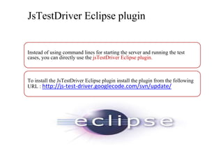 JsTestDriver Eclipse plugin


Instead of using command lines for starting the server and running the test
cases, you can directly use the jsTestDriver Eclipse plugin.



To install the JsTestDriver Eclipse plugin install the plugin from the following
URL : http://js-test-driver.googlecode.com/svn/update/
 