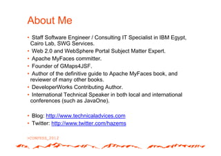 About Me
• Staff Software Engineer / Consulting IT Specialist in IBM Egypt,
 Cairo Lab, SWG Services.
• Web 2.0 and WebSphere Portal Subject Matter Expert.
• Apache MyFaces committer.
• Founder of GMaps4JSF.
• Author of the definitive guide to Apache MyFaces book, and
 reviewer of many other books.
• DeveloperWorks Contributing Author.
• International Technical Speaker in both local and international
 conferences (such as JavaOne).

• Blog: http://www.technicaladvices.com
• Twitter: http://www.twitter.com/hazems
 