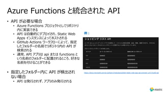 Azure Functions と統合された API
• API が必要な場合
• Azure Functions プロジェクトとしてリポジトリ
内に実装できる
• API は⾃動的にデプロイされ、Static Web
Apps インスタンスによってホストされる
• GitHub Actions ワークフローによって、指定
したフォルダーの名前でリポジトリ内の API が
検索される
• 通常、API アプリは api または functions と
いう名前のフォルダーに配置されるところ、好きな
名前を付けることができる
• 指定したフォルダー内に API が検出され
ない場合
• API は発⾏されず、アプリのみ発⾏される
例︓
https://docs.microsoft.com/ja-jp/learn/modules/publish-static-web-app-api-preview-url/3-build-api
 