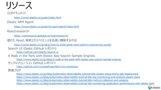 リソース
公式ドキュメント
https://www.elastic.co/guide/index.html
Elastic APM Agent
https://www.elastic.co/guide/en/apm/agent/index.html
Reactivesearch
https://opensource.appbase.io/reactivesearch/
優れた React 検索エクスペリエンスを迅速に構築する⽅法
https://www.elastic.co/jp/blog/how-to-build-great-react-search-experiences-quickly
Search UI Elastic GitHub レポジトリ
https://github.com/elastic/search-ui
A Walk in the Park with Elastic App Search Sample Engines
https://www.elastic.co/jp/blog/a-walk-in-the-park-with-elastic-app-search-sample-engines
サンプルソリューション GitHub レポジトリ
https://github.com/michaelhyatt/k8s-o11y-workshop
関連ブログ
https://www.elastic.co/jp/blog/kubernetes-observability-tutorial-k8s-cluster-setup-demo-app-deployment
https://www.elastic.co/blog/kubernetes-observability-tutorial-k8s-log-monitoring-and-analysis-elastic-stack
https://www.elastic.co/blog/kubernetes-observability-tutorial-k8s-metrics-collection-and-analysis
https://www.elastic.co/blog/kubernetes-observability-tutorial-k8s-monitoring-application-performance-with-elastic-apm
 