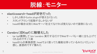 Copyrig ht © 2017 Yahoo Japan Corporation. All Rig hts Reserved.
脱線：モニター
• elasticsearch-headが好きだった
• しかし5系からsite pluginが使えなくなった
• スタンドアロンで起動するしかないが
• headの場合は別にWebサーバを立てなければ使えないので面倒になった
• Cerebro（旧Kopf）に鞍替えした
• tar ball展開して bin/cerebro 実行するだけでWebサーバも一緒に立ち上げて
くれるのですごく楽
• headからの乗換感想：headでよく使ってた機能は持っているみたいだしいい
感じ、直感的ですぐ慣れた
7
 