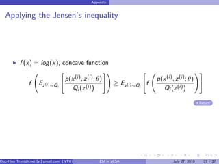 Appendix


  Applying the Jensen’s inequality




           f (x) = log (x), concave function

                                    p(x (i) , z (i) ; θ)                      p(x (i) , z (i) ; θ)
                f    Ez (i) ∼Qi                              ≥ Ez (i) ∼Qi f
                                       Qi (z (i) )                               Qi (z (i) )

                                                                                                      Return




Duc-Hieu Trantdh.net [at] gmail.com (NTU)             EM in pLSA                      July 27, 2010     27 / 27
 