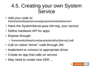 4.5. Creating your own System
                    Service
●   Add your code to:
    frameworks/base/services/java/com/android/server/
●   Have the SystemServer.java init+reg. your service
●   Define hardware API for apps
●   Expose through:
    ●   frameworks/base/core/java/android/os/[server].aidl
●   Call on native “driver” code through JNI
●   Implement or connect to appropriate driver
●   Create an app that calls on service
●   May need to create new SDK ...
                                                       38
 