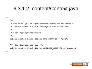6.3.1.2. content/Context.java
...
      /**
       * Use with {@link #getSystemService} to retrieve a
       * {@link android.nfc.NfcManager} for using NFC.
       *
       * @see #getSystemService
       */
      public static final String NFC_SERVICE = "nfc";

      /** The Opersys service **/
      public static final String OPERSYS_SERVICE = "opersys";
...




                                                      54
 