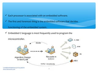  Each processor is associated with an embedded software.
 The first and foremost thing is the embedded software that decides
functioning of the embedded system.
 Embedded C language is most frequently used to program the
microcontroller.
G.KAMESHWARAN.B.E,M.Tech,MISTE
www.fotronichs.com
3
 