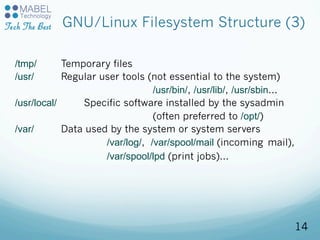 GNU/Linux Filesystem Structure (3)
/tmp/ Temporary files
/usr/ Regular user tools (not essential to the system)
/usr/bin/, /usr/lib/, /usr/sbin...
/usr/local/ Specific software installed by the sysadmin
(often preferred to /opt/)
/var/ Data used by the system or system servers
/var/log/, /var/spool/mail (incoming mail),
/var/spool/lpd (print jobs)...
14
 