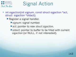 Signal Action
—  int sigaction(int signum, const struct sigaction *act,
struct sigaction *oldact);
Register a signal handler.
signum: signal number.
act: pointer to new struct sigaction.
oldact: pointer to buffer to be filled with current
sigaction (or NULL, if not interested).
143
 