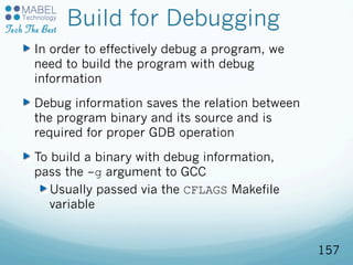 Build for Debugging
In order to effectively debug a program, we
need to build the program with debug
information
Debug information saves the relation between
the program binary and its source and is
required for proper GDB operation
To build a binary with debug information,
pass the -g argument to GCC
Usually passed via the CFLAGS Makefile
variable
157
 