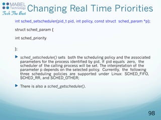 Changing Real Time Priorities
int sched_setscheduler(pid_t pid, int policy, const struct sched_param *p);
struct sched_param {
int sched_priority
};
sched_setscheduler() sets both the scheduling policy and the associated
parameters for the process identified by pid. If pid equals zero, the
scheduler of the calling process will be set. The interpretation of the
parameter p depends on the selected policy. Currently, the following
three scheduling policies are supported under Linux: SCHED_FIFO,
SCHED_RR, and SCHED_OTHER;
There is also a sched_getscheduler().
98
 