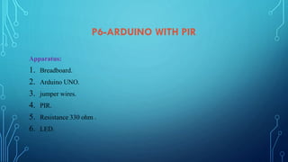 P6-ARDUINO WITH PIR
Apparatus:
1. Breadboard.
2. Arduino UNO.
3. jumper wires.
4. PIR.
5. Resistance 330 ohm .
6. LED.
 