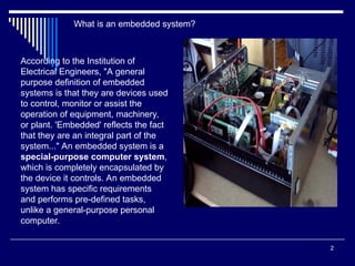 2
According to the Institution of
Electrical Engineers, "A general
purpose definition of embedded
systems is that they are devices used
to control, monitor or assist the
operation of equipment, machinery,
or plant. 'Embedded' reflects the fact
that they are an integral part of the
system..." An embedded system is a
special-purpose computer system,
which is completely encapsulated by
the device it controls. An embedded
system has specific requirements
and performs pre-defined tasks,
unlike a general-purpose personal
computer.
What is an embedded system?
 