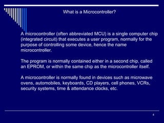 4
What is a Microcontroller?
A microcontroller (often abbreviated MCU) is a single computer chip
(integrated circuit) that executes a user program, normally for the
purpose of controlling some device, hence the name
microcontroller.
The program is normally contained either in a second chip, called
an EPROM, or within the same chip as the microcontroller itself.
A microcontroller is normally found in devices such as microwave
ovens, automobiles, keyboards, CD players, cell phones, VCRs,
security systems, time & attendance clocks, etc.
 