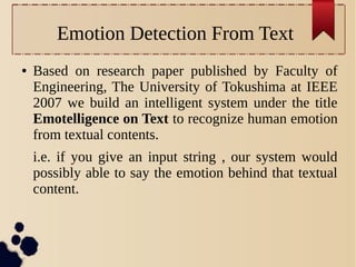 Emotion Detection From Text
●

Based on research paper published by Faculty of
Engineering, The University of Tokushima at IEEE
2007 we build an intelligent system under the title
Emotelligence on Text to recognize human emotion
from textual contents.
i.e. if you give an input string , our system would
possibly able to say the emotion behind that textual
content.

 