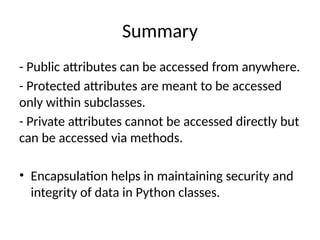 Summary
- Public attributes can be accessed from anywhere.
- Protected attributes are meant to be accessed
only within subclasses.
- Private attributes cannot be accessed directly but
can be accessed via methods.
• Encapsulation helps in maintaining security and
integrity of data in Python classes.
 