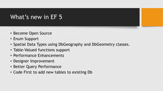What’s new in EF 5
• Become Open Source
• Enum Support
• Spatial Data Types using DbGeography and DbGeometry classes.
• Table-Valued functions support
• Performance Enhancements
• Designer Improvement
• Better Query Performance
• Code First to add new tables to existing Db
 