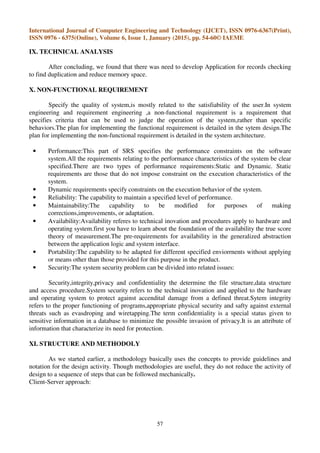 International Journal of Computer Engineering and Technology (IJCET), ISSN 0976-6367(Print),
ISSN 0976 - 6375(Online), Volume 6, Issue 1, January (2015), pp. 54-60© IAEME
57
IX. TECHNICAL ANALYSIS
After concluding, we found that there was need to develop Application for records checking
to find duplication and reduce memory space.
X. NON-FUNCTIONAL REQUIREMENT
Specify the quality of system,is mostly related to the satisfiability of the user.In system
engineering and requirement engineering ,a non-functional requirement is a requirement that
specifies criteria that can be used to judge the operation of the system,rather than specific
behaviors.The plan for implementing the functional requirement is detailed in the sytem design.The
plan for implementing the non-functional requirement is detailed in the system architecture.
• Performance:This part of SRS specifies the performance constraints on the software
system.All the requirements relating to the performance characteristics of the system be clear
specified.There are two types of performance requirements:Static and Dynamic. Static
requirements are those that do not impose constraint on the execution characteristics of the
system.
• Dynamic requirements specify constraints on the execution behavior of the system.
• Reliability: The capability to maintain a specified level of performance.
• Maintainability:The capability to be modified for purposes of making
corrections,improvements, or adaptation.
• Availability:Availability referes to technical inovation and procedures apply to hardware and
operating system.first you have to learn about the foundation of the availability the true score
theory of measurement.The pre-requirements for availability in the generalized abstraction
between the application logic and system interface.
• Portability:The capability to be adapted for different specified enviorrnents without applying
or means other than those provided for this purpose in the product.
• Security:The system security problem can be divided into related issues:
Security,integrity,privacy and confidentiality the determine the file structure,data structure
and access procedure.System security refers to the technical inovation and applied to the hardware
and operating system to protect against accendital damage from a defined threat.Sytem integrity
refers to the proper functioning of programs,appropriate physical security and safty against external
threats such as evasdroping and wiretapping.The term confidentiality is a special status given to
sensitive information in a database to minimize the possible invasion of privacy.It is an attribute of
information that characterize its need for protection.
XI. STRUCTURE AND METHODOLY
As we started earlier, a methodology basically uses the concepts to provide guidelines and
notation for the design activity. Though methodologies are useful, they do not reduce the activity of
design to a sequence of steps that can be followed mechanically.
Client-Server approach:
 