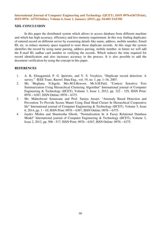 International Journal of Computer Engineering and Technology (IJCET), ISSN 0976-6367(Print),
ISSN 0976 - 6375(Online), Volume 6, Issue 1, January (2015), pp. 54-60© IAEME
60
XIII. CONCLUSION
In this paper the distributed system which allows to access database from different machine
and which has high accuracy, efficiency and less memory requirement. In this way finding duplicates
of entered record on different server by examining details like name, address, mobile number, Email
ID, etc. to reduce memory space required to store those duplicate records. At this stage the system
identifies the record by using name parsing, address parsing, mobile number, in future we will add
the E-mail ID, aadhar card number to verifying the records. Which reduces the time required for
record identification and also increases accuracy in the process. It is also possible to add the
document verification by using the concept in this paper.
REFERENCES
1. A. K. Elmagarmid, P. G. Ipeirotis, and V. S. Verykios, “Duplicate record detection: A
survey.” IEEE Trans. Knowl. Data Eng., vol. 19, no. 1, pp. 1–16, 2007.
2. Ms. Meghana. N.Ingole, Mrs.M.S.Bewoor, Mr.S.H.Patil, “Context Sensitive Text
Summarization Using Hierarchical Clustering Algorithm” International journal of Computer
Engineering & Technology (IJCET), Volume 3, Issue 1, 2012, pp. 322 - 329, ISSN Print:
0976 – 6367, ISSN Online: 0976 – 6375.
3. Ms. Maheshwari Sonawane and Prof. Saniya Ansari, “Anomaly Based Detection and
Prevention To Provide Secure Manet Using Dual Head Cluster In Hierarchical Cooperative
Ids” International journal of Computer Engineering & Technology (IJCET), Volume 5, Issue
6, 2014, pp. 1 - 10, ISSN Print: 0976 – 6367, ISSN Online: 0976 – 6375.
4. Jaydev Mishra and Sharmistha Ghosh, “Normalization In A Fuzzy Relational Database
Model” International journal of Computer Engineering & Technology (IJCET), Volume 3,
Issue 2, 2012, pp. 506 - 517, ISSN Print: 0976 – 6367, ISSN Online: 0976 – 6375.
 