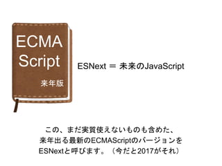 ECMA
Script ESNext ＝ 未来のJavaScript
この、まだ実質使えないものも含めた、
来年出る最新のECMAScriptのバージョンを
ESNextと呼びます。（今だと2017がそれ）
来年版
 