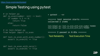 Simple Testing using pytest
https://pypi.org/project/pytest/
# in helper.py
def is_even(number: int) -> bool:
if number % 2 == 0:
return True
else:
return False
# in test_helper.py
from helper import is_even
def test_is_even_with_even_number():
assert is_even(4) == True
def test_is_even_with_zero():
assert is_even(0) == True
> pytest . -vv
======= test session starts =======
collected 2 items
test_helper.py::test_is_even_with_even_number PASSED
test_helper.py::test_is_even_with_zero PASSED
======= 2 passed in 0.03s =======
Test Execution Time
Test Reliability
 