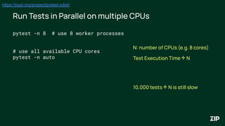 Run Tests in Parallel on multiple CPUs
https://pypi.org/project/pytest-xdist/
pytest -n 8 # use 8 worker processes
# use all available CPU cores
pytest -n auto
N: number of CPUs (e.g. 8 cores)
Test Execution Time ÷ N
10,000 tests ÷ N is still slow
 