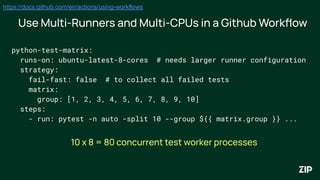 python-test-matrix:
runs-on: ubuntu-latest-8-cores # needs larger runner configuration
strategy:
fail-fast: false # to collect all failed tests
matrix:
group: [1, 2, 3, 4, 5, 6, 7, 8, 9, 10]
steps:
- run: pytest -n auto -split 10 --group ${{ matrix.group }} ...
Use Multi-Runners and Multi-CPUs in a Github Workﬂow
https://docs.github.com/en/actions/using-workflows
10 x 8 = 80 concurrent test worker processes
 