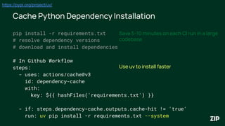 Cache Python Dependency Installation
pip install -r requirements.txt
# resolve dependency versions
# download and install dependencies
# In Github Workflow
steps:
- uses: actions/cache@v3
id: dependency-cache
with:
key: ${{ hashFiles('requirements.txt') }}
- if: steps.dependency-cache.outputs.cache-hit != 'true'
run: uv pip install -r requirements.txt --system
Save 5-10 minutes on each CI run in a large
codebase
Use uv to install faster
https://pypi.org/project/uv/
 