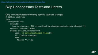 Skip Unnecessary Tests and Linters
Only run specific tests when only specific code are changed
# Github workflow
jobs:
changed-files:
outputs:
has-py-changes: ${{ steps.find-py-changes.outputs.any_changed }}
runs-on: ubuntu-latest
steps: actions/checkout@v4
- uses: tj-actions/changed-files@44
id: find-py-changes
with:
files: **/*.py
https://github.com/marketplace/actions/changed-files
 