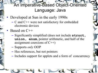 5 
An Imperative-Based Object-Oriented 
Language: Java 
• Developed at Sun in the early 1990s 
– C and C++ were not satisfactory for embedded 
electronic devices 
• Based on C++ 
– Significantly simplified (does not include struct, 
union, enum, pointer arithmetic, and half of the 
assignment coercions of C++) 
– Supports only OOP 
– Has references, but not pointers 
– Includes support for applets and a form of concurrency 
 
