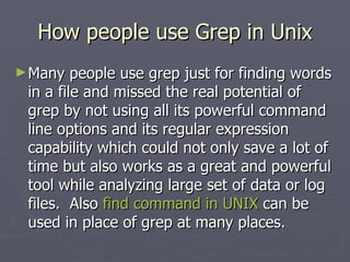 How people use Grep in Unix Many people use grep just for finding words in a file and missed the real potential of grep by not using all its powerful command line options and its regular expression capability which could not only save a lot of time but also works as a great and powerful tool while analyzing large set of data or log files.  Also  find command in UNIX  can be used in place of grep at many places.  
