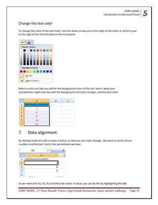 CORP-SKOOL
Introduction to Microsoft Excel
CORP-SKOOL , 2nd Floor Basude Towers, Opp Punjab Restaurant, Super market, Gulbarga Page 14
Change the text color
To change the color of the text itself, click the down arrow just to the right of the letter A, which is just
to the right of the Paint Bucket on the Font panel.
Select a color just like you did for the background color of the cell. Here's what your
spreadsheet might look like with the background cell color changes, and the text color:
7. Data alignment
By clicking inside of a cell it makes it active, so that you can make changes. We want to centre all our
numbers and the text. Here's the spreadsheet we have:
So we need cells A1, A2, A3 and A4 to be active. In Excel, you can do this by highlighting thecells.
 