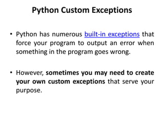 Python Custom Exceptions
• Python has numerous built-in exceptions that
force your program to output an error when
something in the program goes wrong.
• However, sometimes you may need to create
your own custom exceptions that serve your
purpose.
 