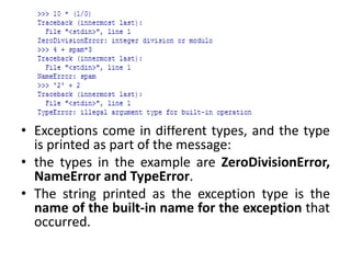 • Exceptions come in different types, and the type
is printed as part of the message:
• the types in the example are ZeroDivisionError,
NameError and TypeError.
• The string printed as the exception type is the
name of the built-in name for the exception that
occurred.
 