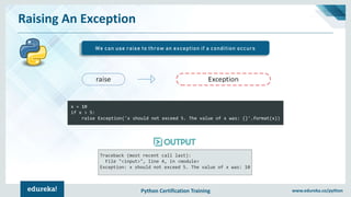 Python Certification Training www.edureka.co/python
Raising An Exception
We can use raise to throw an exception if a condition occurs
x = 10
if x > 5:
raise Exception('x should not exceed 5. The value of x was: {}'.format(x))
Traceback (most recent call last):
File "<input>", line 4, in <module>
Exception: x should not exceed 5. The value of x was: 10
 