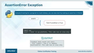 Python Certification Training www.edureka.co/python
AssertionError Exception
Instead of waiting for a program to crash midway, you can also start by making an assertion in Python
import sys
assert ('linux' in sys.platform), "This code runs on Linux only."
Traceback (most recent call last):
File "<input>", line 2, in <module>
AssertionError: This code runs on Linux only.
 