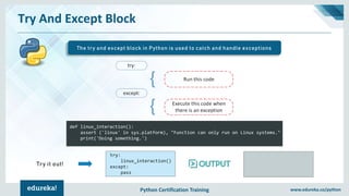 Python Certification Training www.edureka.co/python
Try And Except Block
The try and except block in Python is used to catch and handle exceptions
def linux_interaction():
assert ('linux' in sys.platform), "Function can only run on Linux systems."
print('Doing something.')
try:
linux_interaction()
except:
pass
Try it out!
 