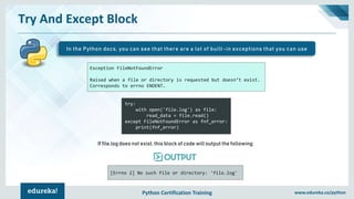 Python Certification Training www.edureka.co/python
Exception FileNotFoundError
Raised when a file or directory is requested but doesn’t exist.
Corresponds to errno ENOENT.
Try And Except Block
In the Python docs, you can see that there are a lot of built-in exceptions that you can use
try:
with open('file.log') as file:
read_data = file.read()
except FileNotFoundError as fnf_error:
print(fnf_error)
[Errno 2] No such file or directory: 'file.log'
If file.log does not exist, this block of code will output the following:
 