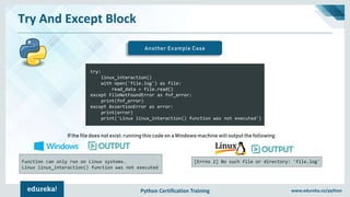 Python Certification Training www.edureka.co/python
Try And Except Block
Another Example Case
try:
linux_interaction()
with open('file.log') as file:
read_data = file.read()
except FileNotFoundError as fnf_error:
print(fnf_error)
except AssertionError as error:
print(error)
print('Linux linux_interaction() function was not executed')
If the file does not exist, running this code on a Windows machine will output the following:
Function can only run on Linux systems.
Linux linux_interaction() function was not executed
[Errno 2] No such file or directory: 'file.log'
 