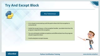 Python Certification Training www.edureka.co/python
Try And Except Block
Key Takeaways
• A try clause is executed up until the point where the first exception is
encountered.
• Inside the except clause, or the exception handler, you determine how the
program responds to the exception.
• You can anticipate multiple exceptions and differentiate how the program
should respond to them.
• Avoid using bare except clauses.
 