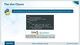 Python Certification Training www.edureka.co/python
The else Clause
You can also try to run code inside the else clause and catch possible exceptions there as well:
try:
linux_interaction()
except AssertionError as error:
print(error)
else:
try:
with open('file.log') as file:
read_data = file.read()
except FileNotFoundError as fnf_error:
print(fnf_error)
Doing something.
[Errno 2] No such file or directory: 'file.log'
 