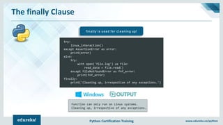 Python Certification Training www.edureka.co/python
The finally Clause
finally is used for cleaning up!
try:
linux_interaction()
except AssertionError as error:
print(error)
else:
try:
with open('file.log') as file:
read_data = file.read()
except FileNotFoundError as fnf_error:
print(fnf_error)
finally:
print('Cleaning up, irrespective of any exceptions.')
Function can only run on Linux systems.
Cleaning up, irrespective of any exceptions.
 