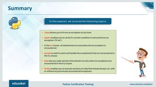 Python Certification Training www.edureka.co/python
Summary
In this session, we covered the following topics:
• raise allows you to throw an exception at any time.
• assert enables you to verify if a certain condition is met and throw an
exception if it isn’t.
• In the try clause, all statements are executed until an exception is
encountered.
• except is used to catch and handle the exception(s) that are encountered in
the try clause.
• else lets you code sections that should run only when no exceptions are
encountered in the try clause.
• finally enables you to execute sections of code that should always run, with
or without any previously encountered exceptions.
 
