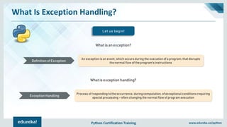 Python Certification Training www.edureka.co/python
What Is Exception Handling?
An exception is an event, which occurs during the execution of a program, that disrupts
the normal flow of the program's instructions
Definition of Exception
Process of responding to the occurrence, during computation, of exceptional conditions requiring
special processing – often changing the normal flow of program execution
Exception Handling
What is an exception?
What is exception handling?
Let us begin!
 