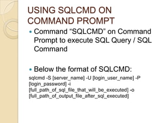 USING SQLCMD ON
COMMAND PROMPT
   Command “SQLCMD” on Command
    Prompt to execute SQL Query / SQL
    Command

   Below the format of SQLCMD:
sqlcmd -S [server_name] -U [login_user_name] -P
[login_password] -i
[full_path_of_sql_file_that_will_be_executed] -o
[full_path_of_output_file_after_sql_executed]
 